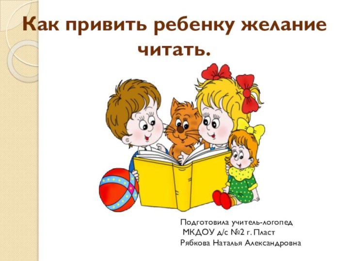 Как привить ребенку желание читать.Подготовила учитель-логопед  МКДОУ д/с №2 г. Пласт Рябкова Наталья Александровна