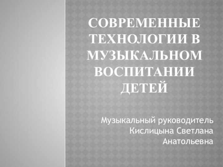 Современные технологии в музыкальном воспитании детейМузыкальный руководитель Кислицына Светлана Анатольевна