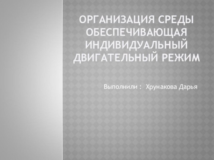 ОРГАНИЗАЦИЯ СРЕДЫ ОБЕСПЕЧИВАЮЩАЯ ИНДИВИДУАЛЬНЫЙ ДВИГАТЕЛЬНЫЙ РЕЖИМВыполнили : Хрунакова Дарья