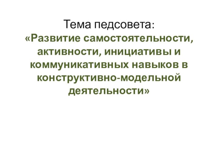 Тема педсовета:  «Развитие самостоятельности, активности, инициативы и коммуникативных навыков в конструктивно-модельной деятельности»