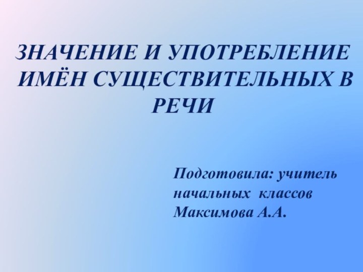 ЗНАЧЕНИЕ И УПОТРЕБЛЕНИЕ ИМЁН СУЩЕСТВИТЕЛЬНЫХ В РЕЧИПодготовила: учитель начальных классов Максимова А.А.