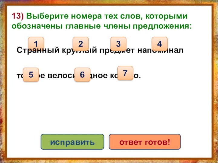 13) Выберите номера тех слов, которыми обозначены главные члены предложения:1исправитьответ готов!Странный круглый