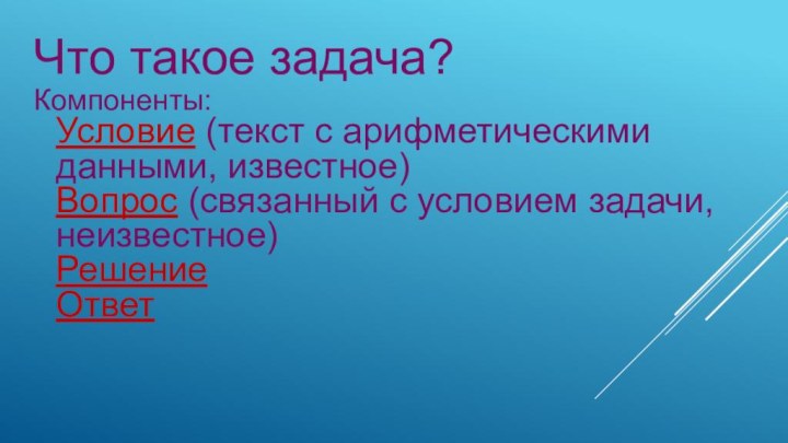 Компоненты: Условие (текст с арифметическими данными, известное) Вопрос (связанный с условием задачи,