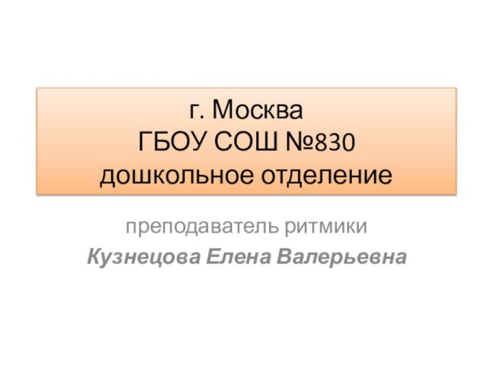 г. Москва ГБОУ СОШ №830 дошкольное отделениепреподаватель ритмикиКузнецова Елена Валерьевна