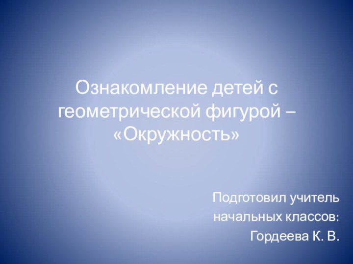 Ознакомление детей с геометрической фигурой – «Окружность»Подготовил учитель начальных классов: Гордеева К. В.