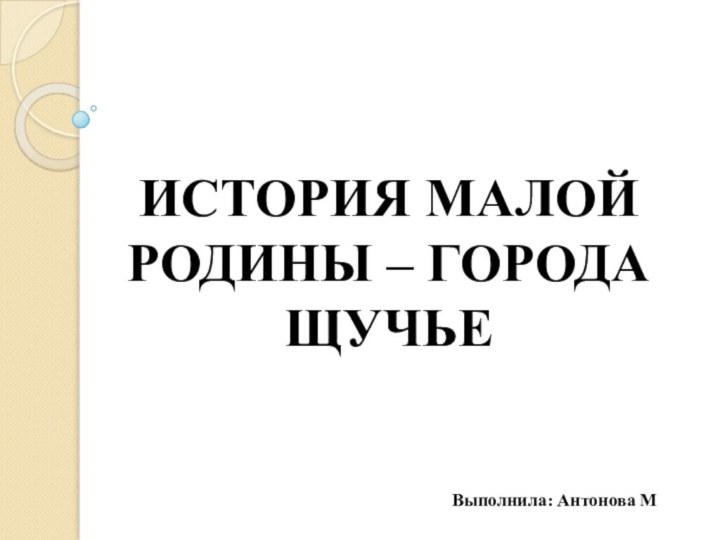 ИСТОРИЯ МАЛОЙ РОДИНЫ – ГОРОДА ЩУЧЬЕ   Выполнила: Антонова М