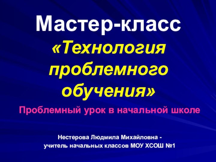 Мастер-класс «Технология проблемного обучения»Проблемный урок в начальной школеНестерова Людмила Михайловна -учитель начальных классов МОУ ХСОШ №1