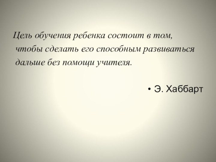 Цель обучения ребенка состоит в том, чтобы сделать его способным развиваться дальше без помощи учителя.Э. Хаббарт