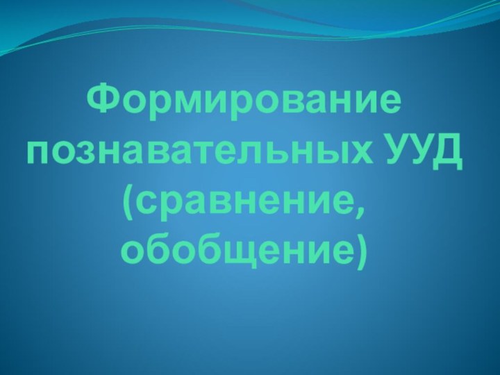 Формирование  познавательных УУД (сравнение, обобщение)