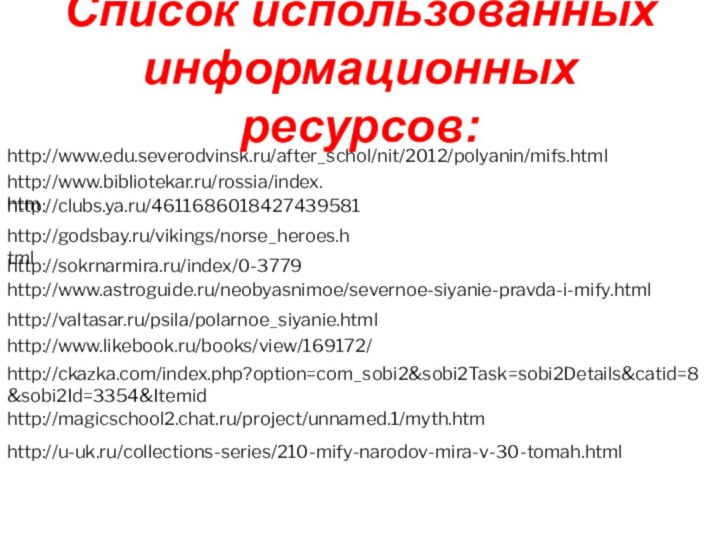 http://www.edu.severodvinsk.ru/after_schol/nit/2012/polyanin/mifs.htmlhttp://www.bibliotekar.ru/rossia/index.htmhttp://clubs.ya.ru/4611686018427439581http://godsbay.ru/vikings/norse_heroes.htmlhttp://sokrnarmira.ru/index/0-3779http://www.astroguide.ru/neobyasnimoe/severnoe-siyanie-pravda-i-mify.htmlhttp://valtasar.ru/psila/polarnoe_siyanie.htmlhttp://www.likebook.ru/books/view/169172/http://ckazka.com/index.php?option=com_sobi2&sobi2Task=sobi2Details&catid=8&sobi2Id=3354&Itemidhttp://magicschool2.chat.ru/project/unnamed.1/myth.htmhttp://u-uk.ru/collections-series/210-mify-narodov-mira-v-30-tomah.htmlСписок использованных информационных ресурсов: