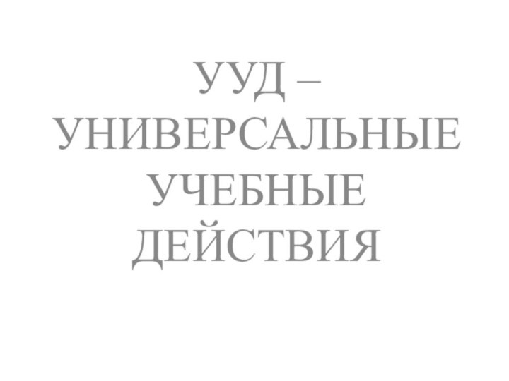 УУД – УНИВЕРСАЛЬНЫЕ УЧЕБНЫЕ ДЕЙСТВИЯ