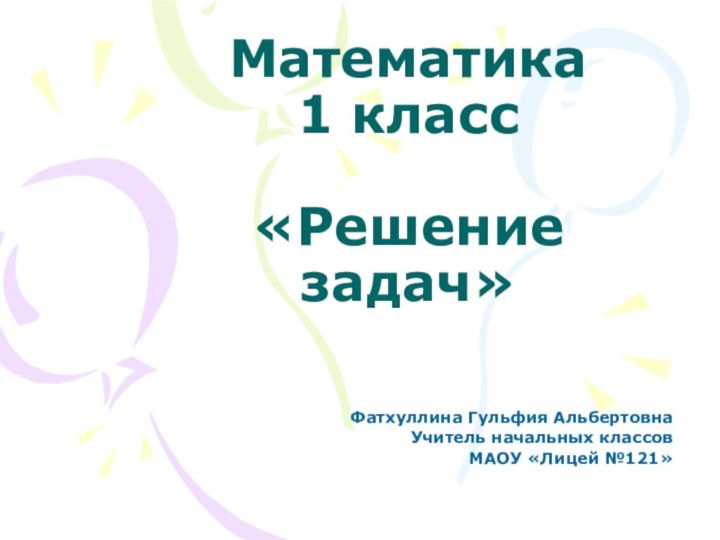 Математика  1 класс  «Решение задач»Фатхуллина Гульфия АльбертовнаУчитель начальных классовМАОУ «Лицей №121»