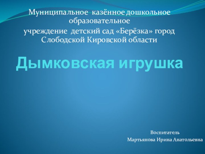 Дымковская игрушкаМуниципальное казённое дошкольное образовательное учреждение детский сад «Берёзка» город Слободской Кировской областиВоспитательМартьянова Ирина Анатольевна