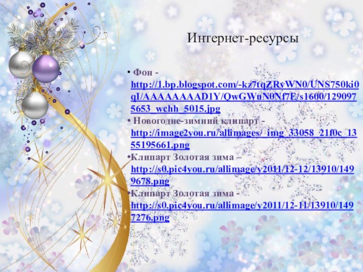 Интернет-ресурсы Фон - http://1.bp.blogspot.com/-kz7tqZRvWN0/UNS750ki0qI/AAAAAAAAD1Y/QwGWuN0Nf7E/s1600/1290975653_wchh_5015.jpg Новогодне-зимний клипарт - http://image2you.ru/allimages/_img_33058_21f0c_1355195661.pngКлипарт Золотая зима – http://s0.pic4you.ru/allimage/y2011/12-12/13910/1499678.pngКлипарт Золотая зима - http://s0.pic4you.ru/allimage/y2011/12-11/13910/1497276.png