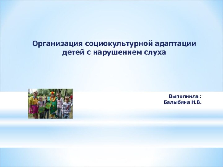 Организация социокультурной адаптации детей с нарушением слуха Выполнила : Балыбина Н.В.