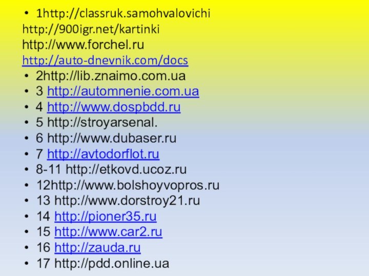 1http://classruk.samohvalovichihttp:///kartinkihttp://www.forchel.ruhttp://auto-dnevnik.com/docs2http://lib.znaimo.com.ua3 http://automnenie.com.ua4 http://www.dospbdd.ru5 http://stroyarsenal.6 http://www.dubaser.ru7 http://avtodorflot.ru8-11 http://etkovd.ucoz.ru12http://www.bolshoyvopros.ru13 http://www.dorstroy21.ru14 http://pioner35.ru15 http://www.car2.ru16 http://zauda.ru17 http://pdd.online.ua