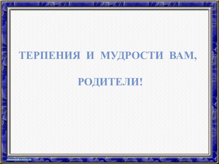 ТЕРПЕНИЯ И МУДРОСТИ ВАМ, РОДИТЕЛИ!