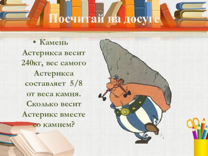 Посчитай на досугеКамень Астерикса весит 240кг, вес самого Астерикса составляет 5/8 от