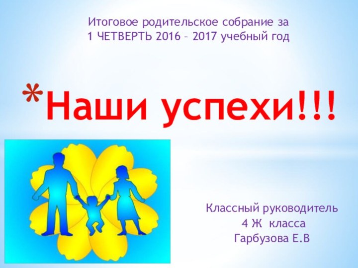 Классный руководитель 4 Ж класса Гарбузова Е.ВНаши успехи!!!Итоговое родительское собрание за 1