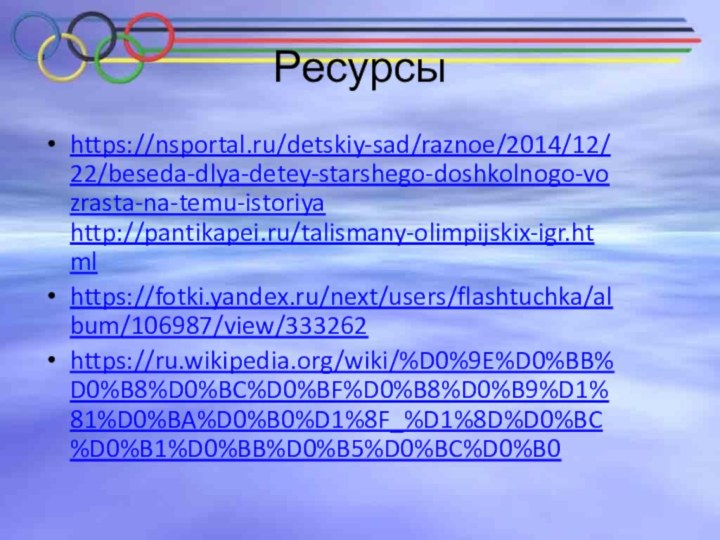 Ресурсыhttps://nsportal.ru/detskiy-sad/raznoe/2014/12/22/beseda-dlya-detey-starshego-doshkolnogo-vozrasta-na-temu-istoriya http://pantikapei.ru/talismany-olimpijskix-igr.htmlhttps://fotki.yandex.ru/next/users/flashtuchka/album/106987/view/333262https://ru.wikipedia.org/wiki/%D0%9E%D0%BB%D0%B8%D0%BC%D0%BF%D0%B8%D0%B9%D1%81%D0%BA%D0%B0%D1%8F_%D1%8D%D0%BC%D0%B1%D0%BB%D0%B5%D0%BC%D0%B0