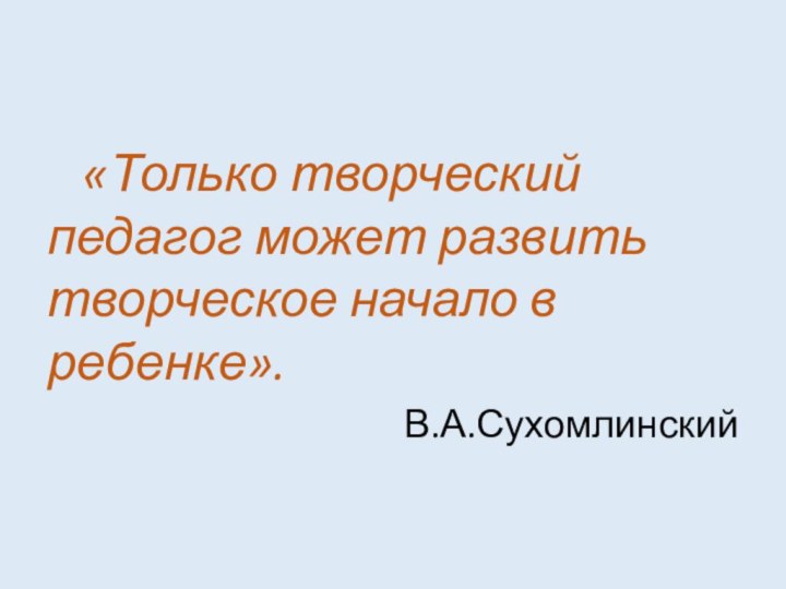 «Только творческий педагог может развить творческое начало в ребенке».В.А.Сухомлинский