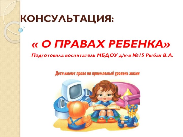 КОНСУЛЬТАЦИЯ: « О ПРАВАХ РЕБЕНКА» Подготовила воспитатель МБДОУ д/к-в №15 Рыбак В.А.