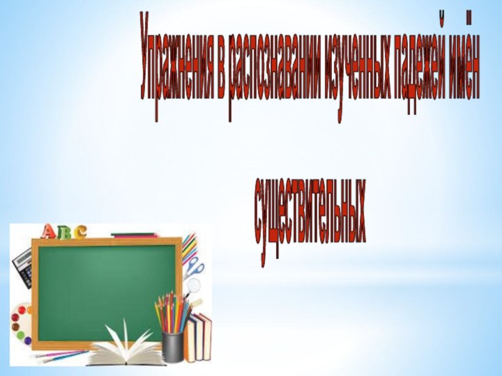 Упражнения в распознавании изученных падежей имёнсуществительных