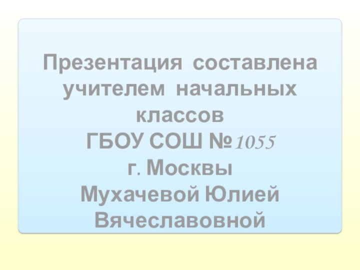 Презентация составленаучителем начальных классовГБОУ СОШ №1055 г. МосквыМухачевой Юлией Вячеславовной