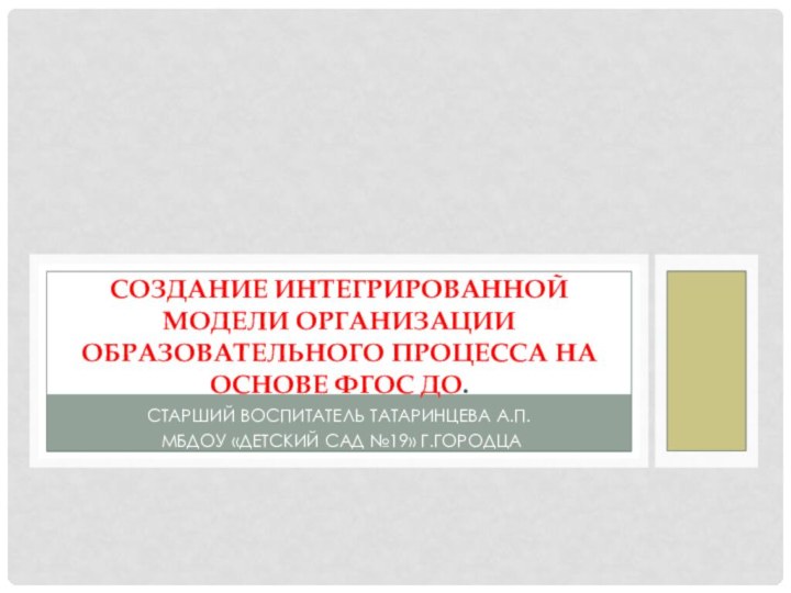 Старший воспитатель Татаринцева А.П. МБДОУ «Детский сад №19» г.ГородцаСоздание интегрированной модели организации