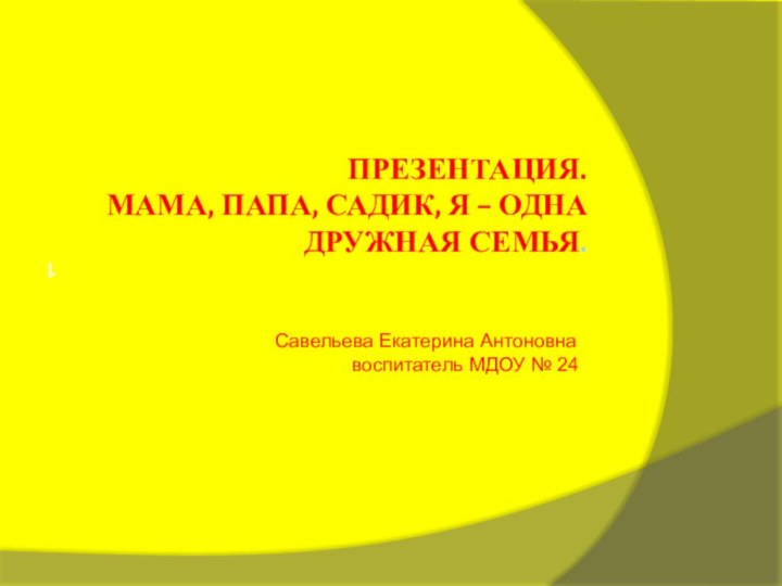 Презентация. Мама, папа, садик, я – одна дружная семья.