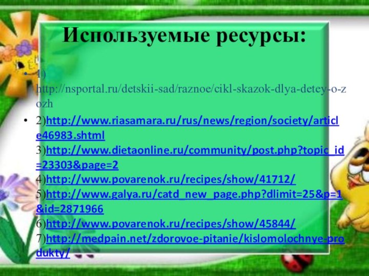 Используемые ресурсы:1) http://nsportal.ru/detskii-sad/raznoe/cikl-skazok-dlya-detey-o-zozh2)http://www.riasamara.ru/rus/news/region/society/article46983.shtml  3)http://www.dietaonline.ru/community/post.php?topic_id=23303&page=2  4)http://www.povarenok.ru/recipes/show/41712/  5)http://www.galya.ru/catd_new_page.php?dlimit=25&p=1&id=2871966  6)http://www.povarenok.ru/recipes/show/45844/  7)http://medpain.net/zdorovoe-pitanie/kislomolochnye-produkty/