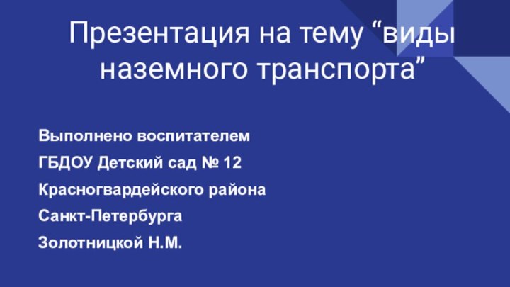 Презентация на тему “виды наземного транспорта”Выполнено воспитателемГБДОУ Детский сад № 12Красногвардейского районаСанкт-ПетербургаЗолотницкой Н.М.