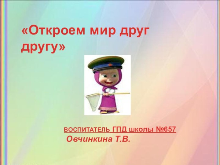 «Откроем мир друг другу»ВОСПИТАТЕЛЬ ГПД школы №657 Овчинкина Т.В.