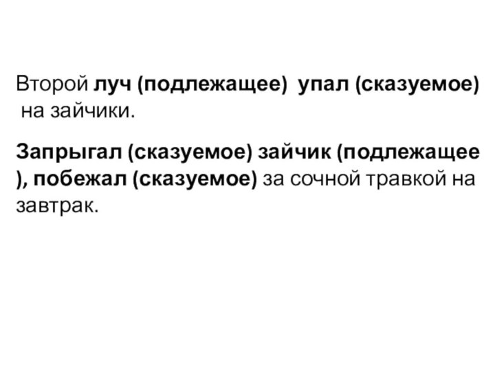 Второй луч (подлежащее)  упал (сказуемое) на зайчики. Запрыгал (сказуемое) зайчик (подлежащее), побежал (сказуемое) за сочной травкой на завтрак.