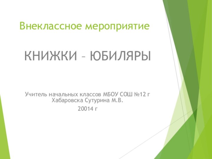 Внеклассное мероприятиеКНИЖКИ – ЮБИЛЯРЫУчитель начальных классов МБОУ СОШ №12 г Хабаровска Сутурина М.В.20014 г