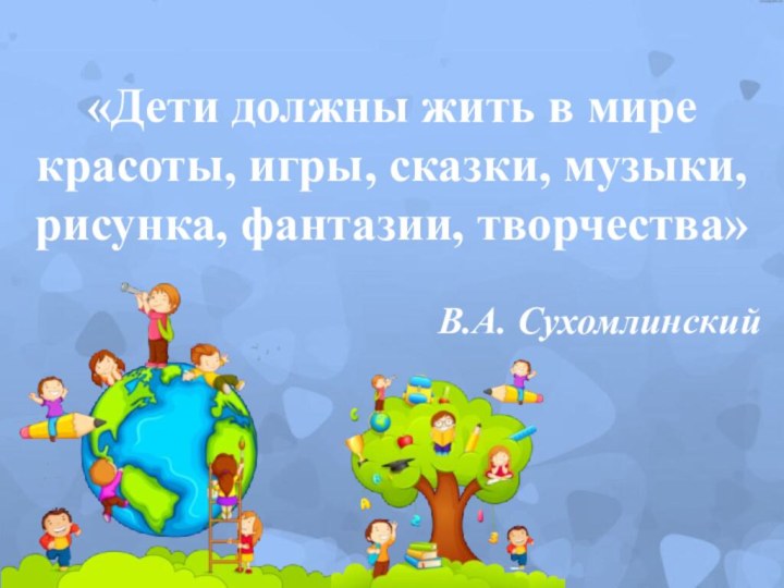 «Дети должны жить в мирекрасоты, игры, сказки, музыки,рисунка, фантазии, творчества» В.А. Сухомлинский