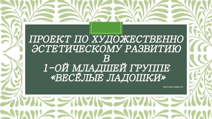 Проект по художественно эстетическому развитию в  1-ой младшей группе   «Весёлые ладошки»Подготовила: Кайдаш И.В.