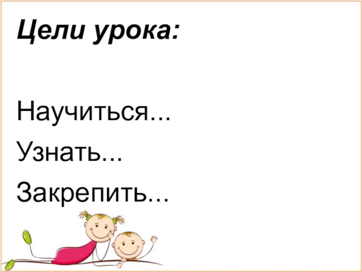 Цели урока:Научиться...Узнать... Закрепить...