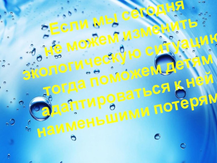 Если мы сегодня не можем изменить экологическую ситуацию,тогда поможем детям адаптироваться к ней с наименьшими потерями!