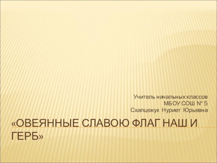 «ОВЕЯННЫЕ СЛАВОЮ ФЛАГ НАШ И ГЕРБ»Учитель начальных классов МБОУ СОШ № 5Схапцежук