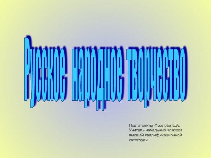 Русское  народное творчество Подготовила Фролова Е.А.Учитель начальных классов высшей квалификационной категории