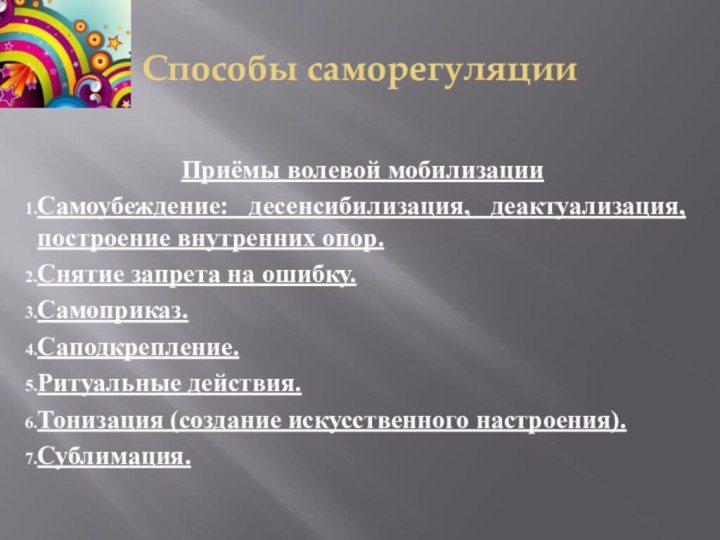 Способы саморегуляцииПриёмы волевой мобилизацииСамоубеждение: десенсибилизация, деактуализация, построение внутренних опор.Снятие запрета на ошибку.Самоприказ.Саподкрепление.Ритуальные действия.Тонизация (создание искусственного настроения).Сублимация.