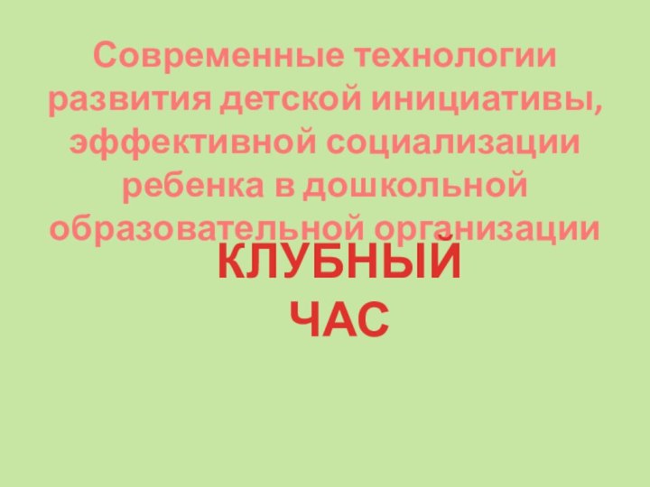 Современные технологии развития детской инициативы, эффективной социализации ребенка в дошкольной образовательной организацииКЛУБНЫЙ ЧАС