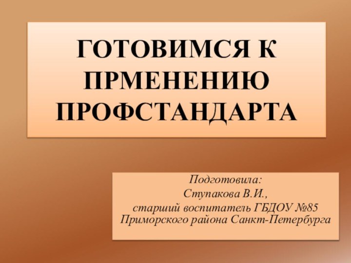 ГОТОВИМСЯ К ПРМЕНЕНИЮ ПРОФСТАНДАРТАПодготовила:Ступакова В.И., старший воспитатель ГБДОУ №85 Приморского района Санкт-Петербурга