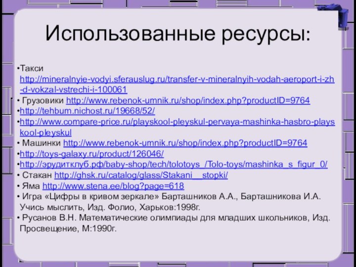 Использованные ресурсы:Такси http://mineralnyie-vodyi.sferauslug.ru/transfer-v-mineralnyih-vodah-aeroport-i-zh-d-vokzal-vstrechi-i-100061 Грузовики http://www.rebenok-umnik.ru/shop/index.php?productID=9764http://tehbum.nichost.ru/19668/52/http://www.compare-price.ru/playskool-pleyskul-pervaya-mashinka-hasbro-playskool-pleyskul Машинки http://www.rebenok-umnik.ru/shop/index.php?productID=9764http://toys-galaxy.ru/product/126046/http://эрудитклуб.рф/baby-shop/tech/tolotoys_/Tolo-toys/mashinka_s_figur_0/ Стакан http://ghsk.ru/catalog/glass/Stakani__stopki/ Яма http://www.stena.ee/blog?page=618 Игра