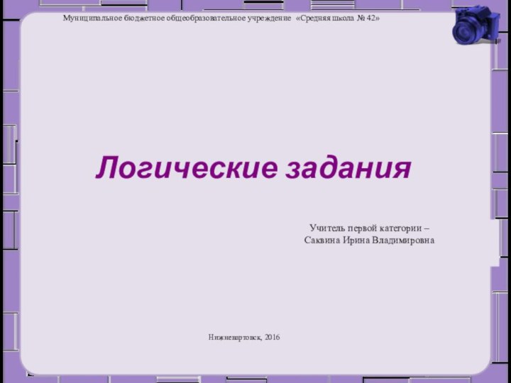 Логические заданияНижневартовск, 2016Учитель первой категории – Саквина Ирина ВладимировнаМуниципальное бюджетное общеобразовательное