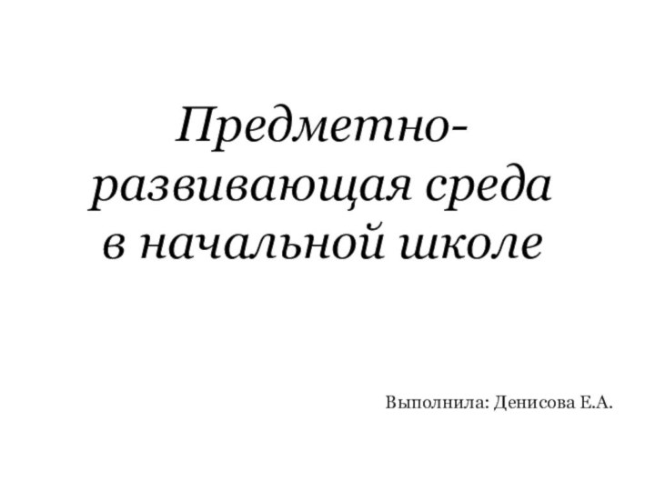 Предметно- развивающая среда в начальной школеВыполнила: Денисова Е.А.