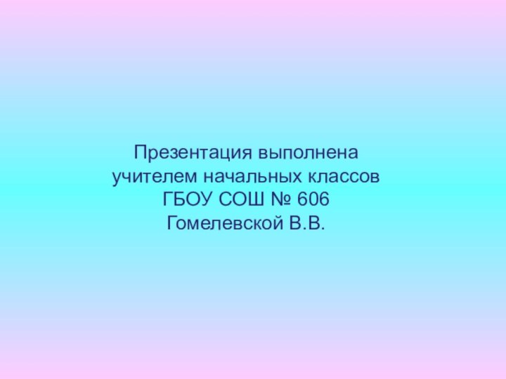 Презентация выполнена учителем начальных классовГБОУ СОШ № 606Гомелевской В.В.