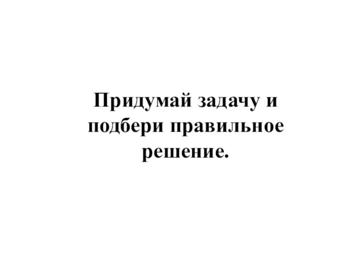 Придумай задачу и подбери правильное решение.