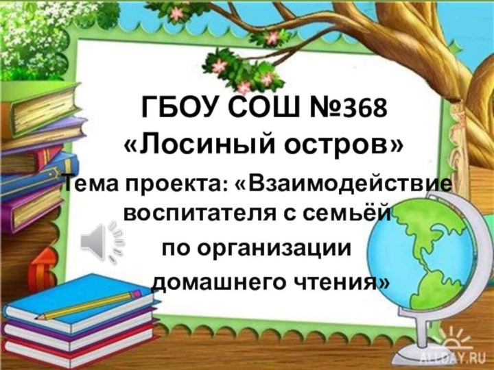 ГБОУ СОШ №368 «Лосиный остров»Тема проекта: «Взаимодействие воспитателя с семьёй по организации   домашнего чтения»